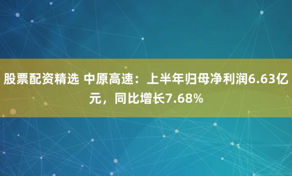 股票配资精选 中原高速：上半年归母净利润6.63亿元，同比增长7.68%