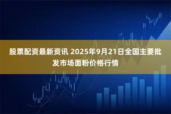 股票配资最新资讯 2025年9月21日全国主要批发市场面粉价格行情