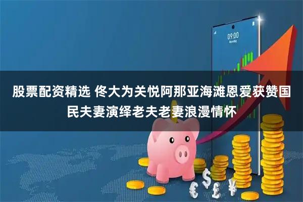 股票配资精选 佟大为关悦阿那亚海滩恩爱获赞国民夫妻演绎老夫老妻浪漫情怀