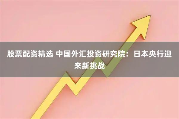 股票配资精选 中国外汇投资研究院：日本央行迎来新挑战