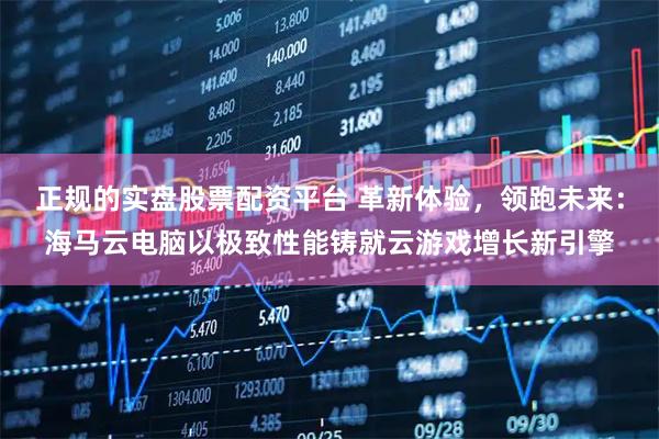 正规的实盘股票配资平台 革新体验，领跑未来：海马云电脑以极致性能铸就云游戏增长新引擎