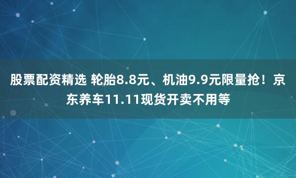 股票配资精选 轮胎8.8元、机油9.9元限量抢！京东养车11.11现货开卖不用等