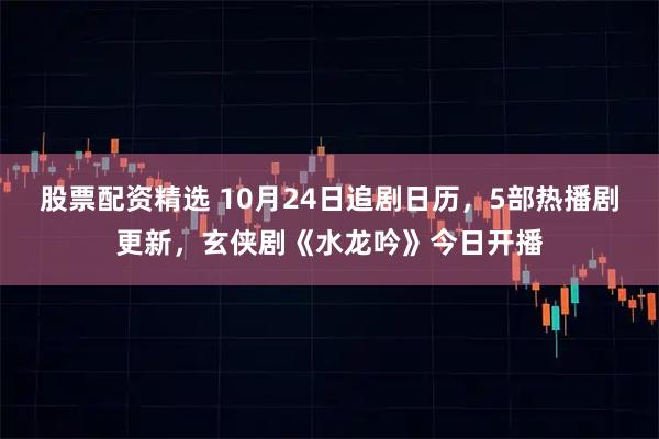 股票配资精选 10月24日追剧日历，5部热播剧更新，玄侠剧《水龙吟》今日开播