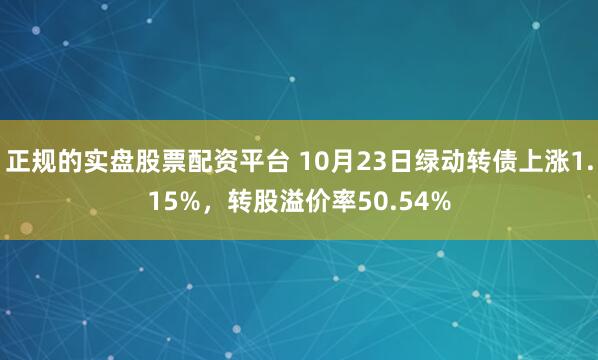 正规的实盘股票配资平台 10月23日绿动转债上涨1.15%，转股溢价率50.54%