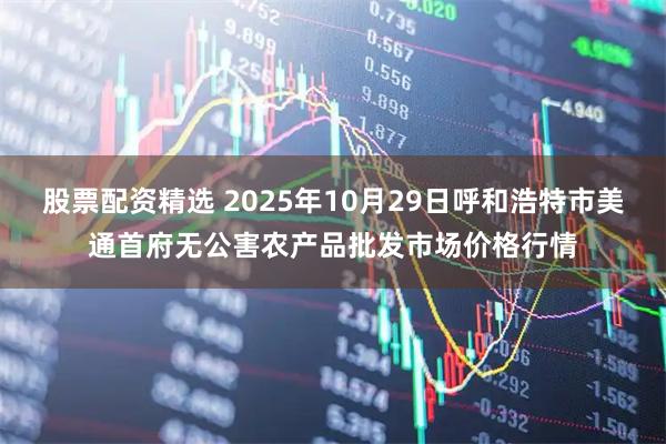 股票配资精选 2025年10月29日呼和浩特市美通首府无公害农产品批发市场价格行情
