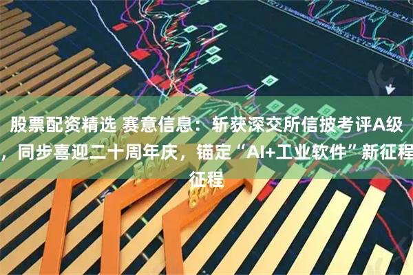 股票配资精选 赛意信息：斩获深交所信披考评A级，同步喜迎二十周年庆，锚定“AI+工业软件”新征程