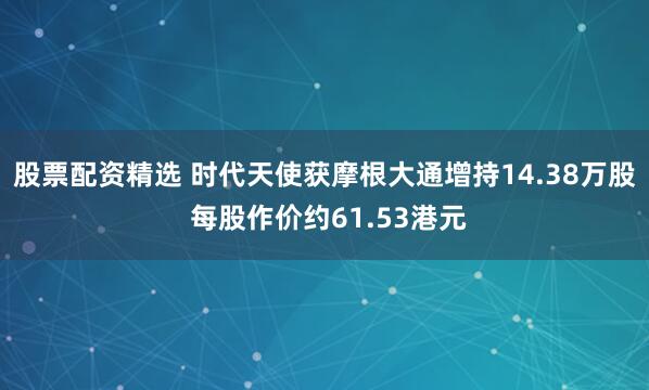 股票配资精选 时代天使获摩根大通增持14.38万股 每股作价约61.53港元