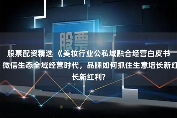 股票配资精选 《美妆行业公私域融合经营白皮书》：微信生态全域经营时代，品牌如何抓住生意增长新红利?