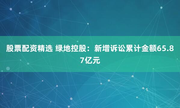 股票配资精选 绿地控股：新增诉讼累计金额65.87亿元