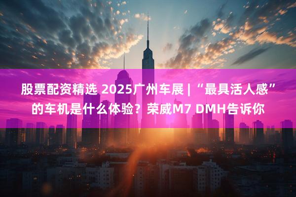 股票配资精选 2025广州车展 | “最具活人感”的车机是什么体验？荣威M7 DMH告诉你