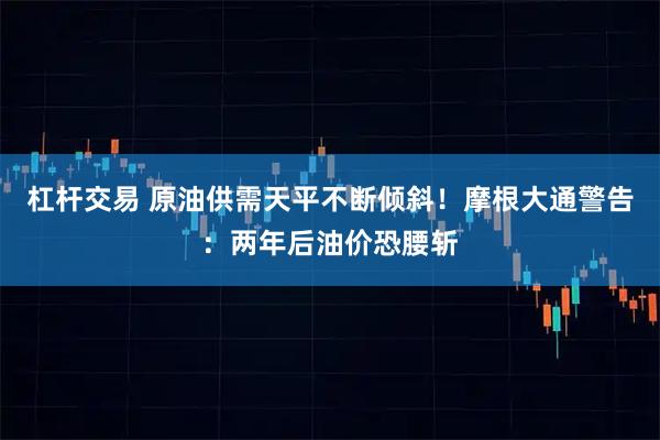 杠杆交易 原油供需天平不断倾斜!摩根大通警告:两年后油价恐腰斩