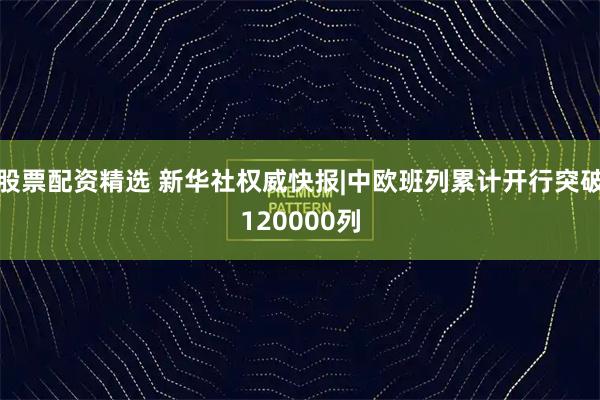 股票配资精选 新华社权威快报|中欧班列累计开行突破120000列