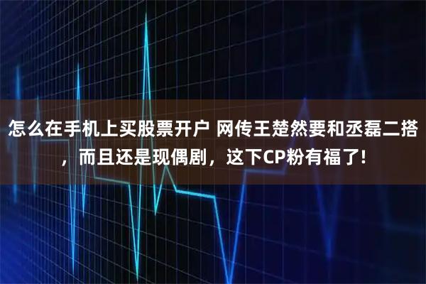 怎么在手机上买股票开户 网传王楚然要和丞磊二搭，而且还是现偶剧，这下CP粉有福了!
