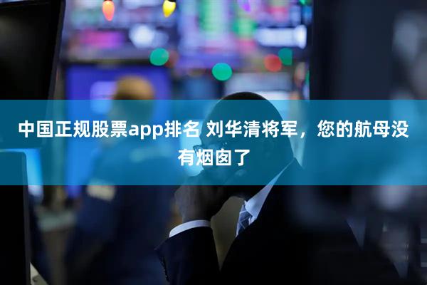 中国正规股票app排名 刘华清将军，您的航母没有烟囱了
