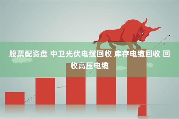 股票配资盘 中卫光伏电缆回收 库存电缆回收 回收高压电缆