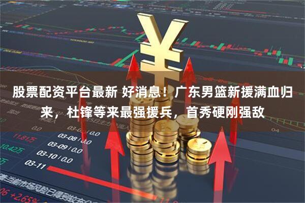 股票配资平台最新 好消息！广东男篮新援满血归来，杜锋等来最强援兵，首秀硬刚强敌