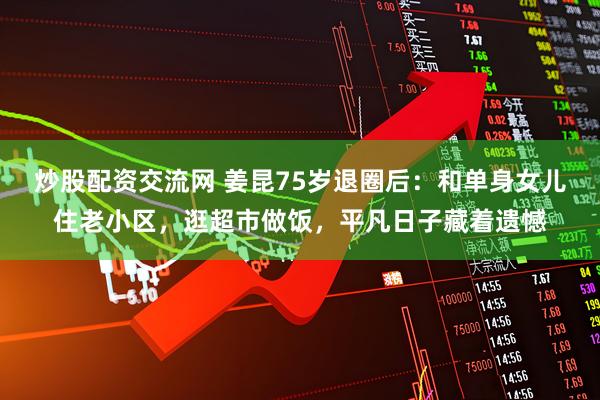 炒股配资交流网 姜昆75岁退圈后：和单身女儿住老小区，逛超市做饭，平凡日子藏着遗憾