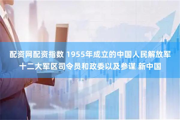 配资网配资指数 1955年成立的中国人民解放军十二大军区司令员和政委以及参谋 新中国