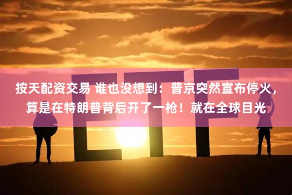 按天配资交易 谁也没想到：普京突然宣布停火，算是在特朗普背后开了一枪！就在全球目光
