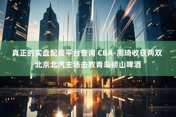 真正的实盘配资平台查询 CBA-周琦收获两双 北京北汽主场击败青岛崂山啤酒