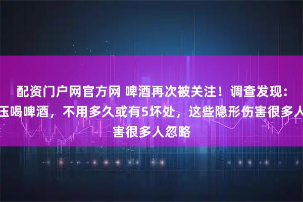 配资门户网官方网 啤酒再次被关注！调查发现：高血压喝啤酒，不用多久或有5坏处，这些隐形伤害很多人忽略