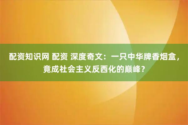 配资知识网 配资 深度奇文：一只中华牌香烟盒，竟成社会主义反西化的巅峰？