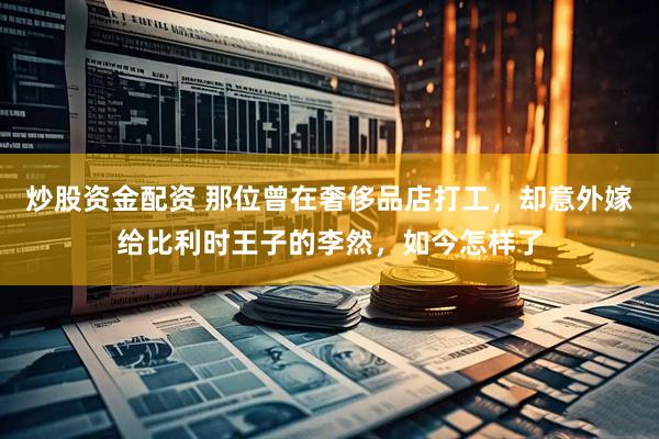 炒股资金配资 那位曾在奢侈品店打工，却意外嫁给比利时王子的李然，如今怎样了