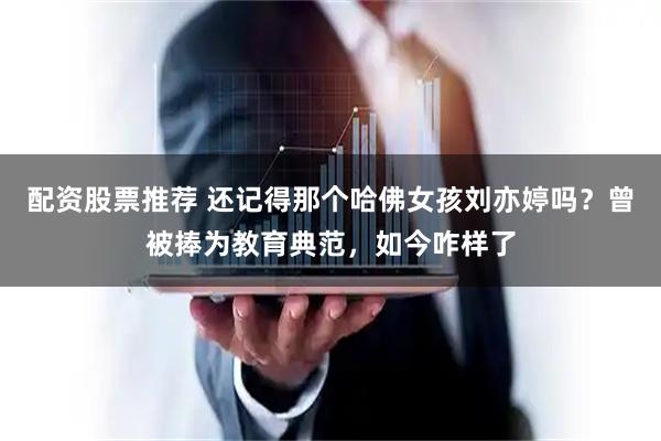 配资股票推荐 还记得那个哈佛女孩刘亦婷吗？曾被捧为教育典范，如今咋样了