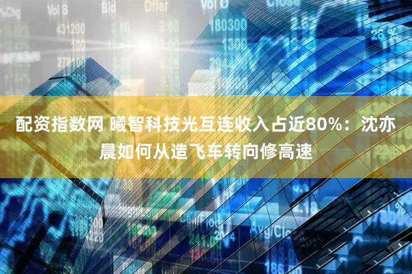 配资指数网 曦智科技光互连收入占近80%：沈亦晨如何从造飞车转向修高速