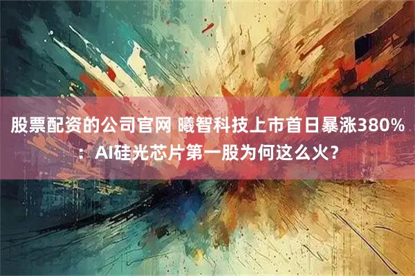 股票配资的公司官网 曦智科技上市首日暴涨380%：AI硅光芯片第一股为何这么火？